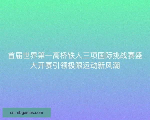 首届世界第一高桥铁人三项国际挑战赛盛大开赛引领极限运动新风潮